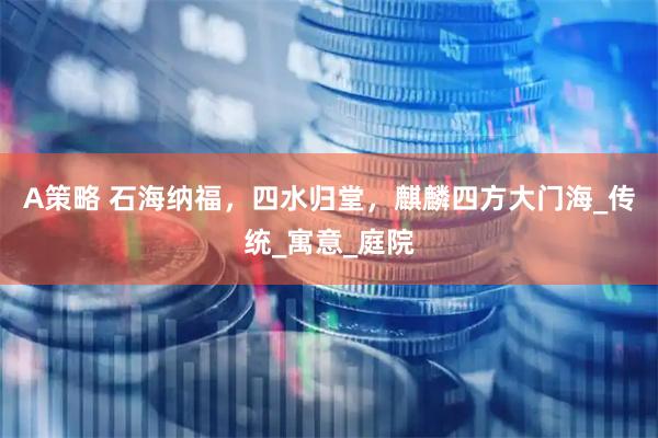 A策略 石海纳福，四水归堂，麒麟四方大门海_传统_寓意_庭院