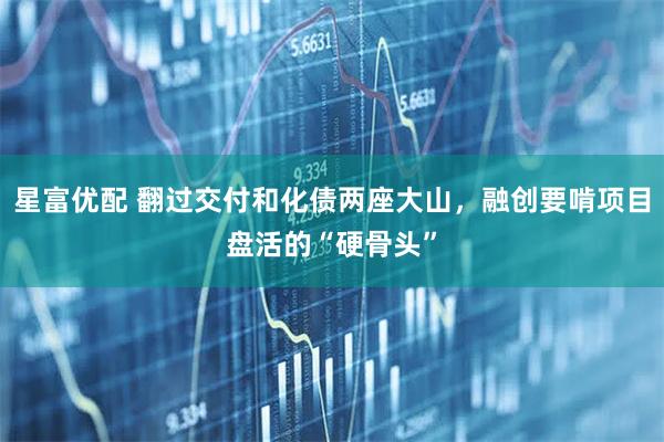 星富优配 翻过交付和化债两座大山，融创要啃项目盘活的“硬骨头”