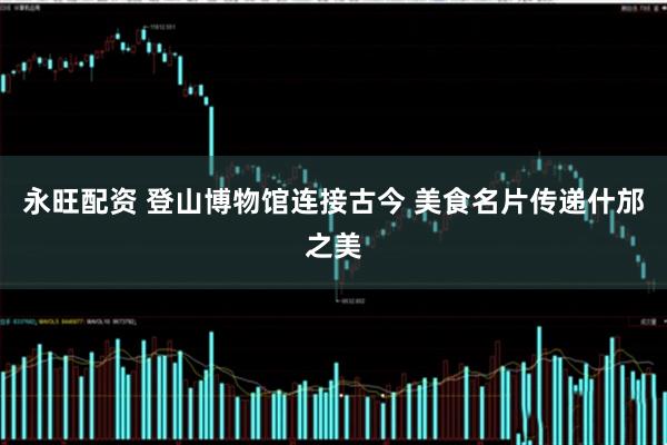 永旺配资 登山博物馆连接古今 美食名片传递什邡之美