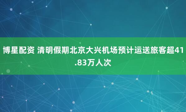 博星配资 清明假期北京大兴机场预计运送旅客超41.83万人次