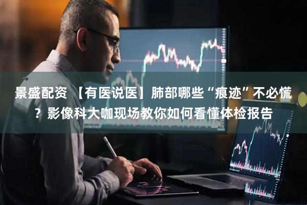 景盛配资 【有医说医】肺部哪些“痕迹”不必慌？影像科大咖现场教你如何看懂体检报告