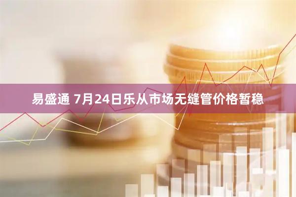 易盛通 7月24日乐从市场无缝管价格暂稳