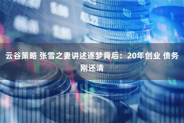 云谷策略 张雪之妻讲述逐梦背后：20年创业 债务刚还清