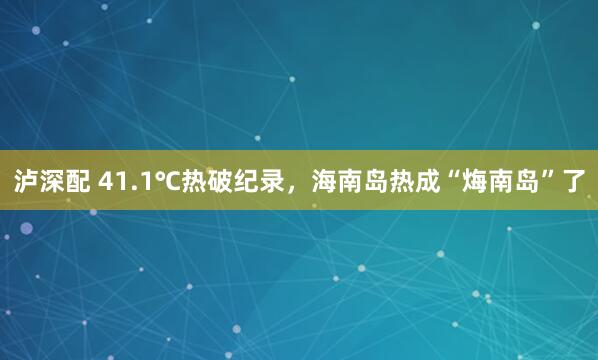 泸深配 41.1℃热破纪录，海南岛热成“烸南岛”了