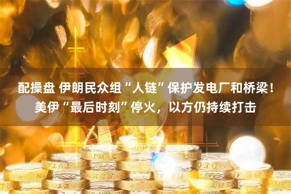 配操盘 伊朗民众组“人链”保护发电厂和桥梁！美伊“最后时刻”停火，以方仍持续打击