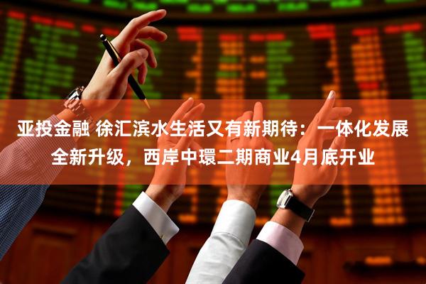 亚投金融 徐汇滨水生活又有新期待：一体化发展全新升级，西岸中環二期商业4月底开业