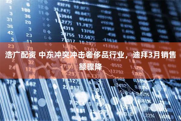 浩广配资 中东冲突冲击奢侈品行业，迪拜3月销售额骤降